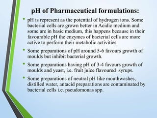 pH of Pharmaceutical formulations:
• pH is represent as the potential of hydrogen ions. Some
bacterial cells are grown better in Acidic medium and
some are in basic medium, this happens because in their
favourable pH the enzymes of bacterial cells are more
active to perform their metabolic activities.
• Some preparations of pH around 5-6 favours growth of
moulds but inhibit bacterial growth.
• Some preparations having pH of 3-4 favours growth of
moulds and yeast, i.e. fruit juice flavoured syrups.
• Some preparations of neutral pH like mouthwashes,
distilled water, antacid preparations are contaminated by
bacterial cells i.e. pseudomonas spp.
 
