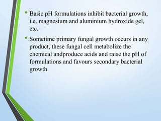 • Basic pH formulations inhibit bacterial growth,
i.e. magnesium and aluminium hydroxide gel,
etc.
• Sometime primary fungal growth occurs in any
product, these fungal cell metabolize the
chemical andproduce acids and raise the pH of
formulations and favours secondary bacterial
growth.
 