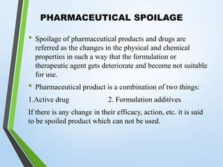 PHARMACEUTICAL SPOILAGE
• Spoilage of pharmaceutical products and drugs are
referred as the changes in the physical and chemical
properties in such a way that the formulation or
therapeutic agent gets deteriorate and become not suitable
for use.
• Pharmaceutical product is a combination of two things:
1.Active drug 2. Formulation additives
If there is any change in their efficacy, action, etc. it is said
to be spoiled product which can not be used.
 