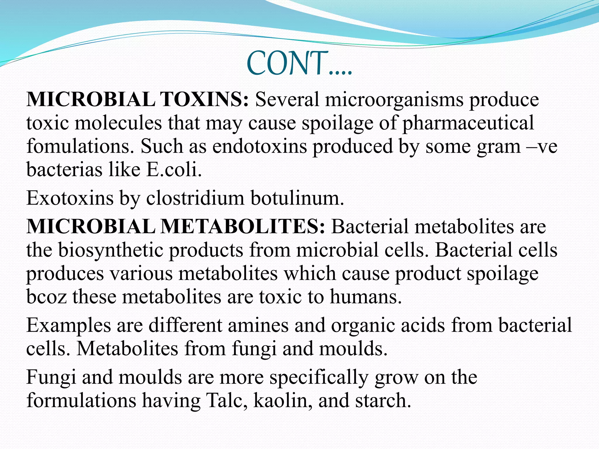 CONT….
MICROBIAL TOXINS: Several microorganisms produce
toxic molecules that may cause spoilage of pharmaceutical
fomulations. Such as endotoxins produced by some gram –ve
bacterias like E.coli.
Exotoxins by clostridium botulinum.
MICROBIAL METABOLITES: Bacterial metabolites are
the biosynthetic products from microbial cells. Bacterial cells
produces various metabolites which cause product spoilage
bcoz these metabolites are toxic to humans.
Examples are different amines and organic acids from bacterial
cells. Metabolites from fungi and moulds.
Fungi and moulds are more specifically grow on the
formulations having Talc, kaolin, and starch.
 