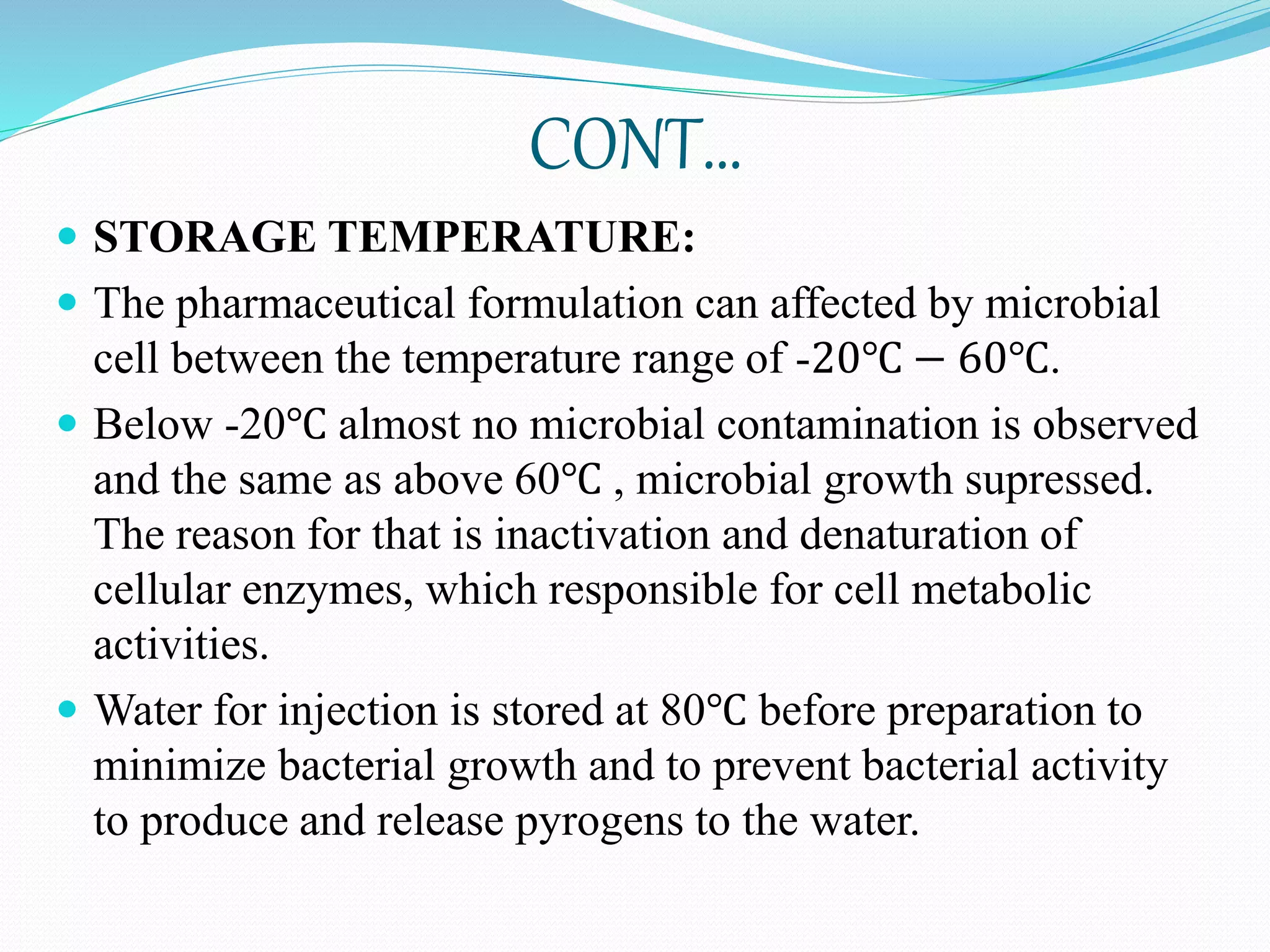 CONT…
 STORAGE TEMPERATURE:
 The pharmaceutical formulation can affected by microbial
cell between the temperature range of -20℃ − 60℃.
 Below -20℃ almost no microbial contamination is observed
and the same as above 60℃ , microbial growth supressed.
The reason for that is inactivation and denaturation of
cellular enzymes, which responsible for cell metabolic
activities.
 Water for injection is stored at 80℃ before preparation to
minimize bacterial growth and to prevent bacterial activity
to produce and release pyrogens to the water.
 
