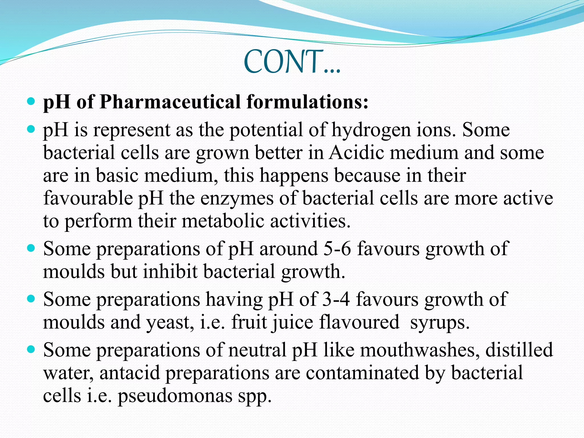 CONT…
 pH of Pharmaceutical formulations:
 pH is represent as the potential of hydrogen ions. Some
bacterial cells are grown better in Acidic medium and some
are in basic medium, this happens because in their
favourable pH the enzymes of bacterial cells are more active
to perform their metabolic activities.
 Some preparations of pH around 5-6 favours growth of
moulds but inhibit bacterial growth.
 Some preparations having pH of 3-4 favours growth of
moulds and yeast, i.e. fruit juice flavoured syrups.
 Some preparations of neutral pH like mouthwashes, distilled
water, antacid preparations are contaminated by bacterial
cells i.e. pseudomonas spp.
 