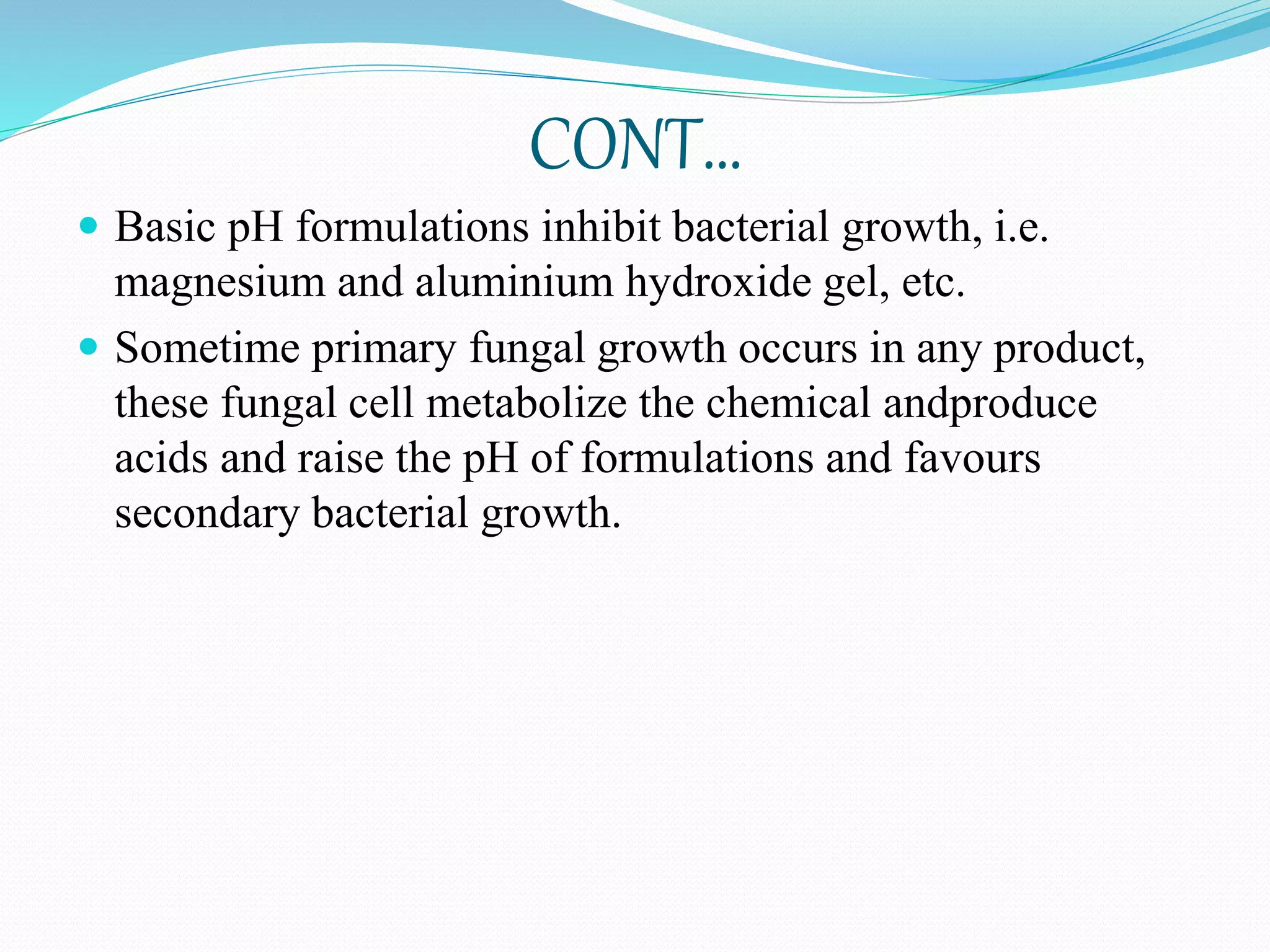 CONT…
 Basic pH formulations inhibit bacterial growth, i.e.
magnesium and aluminium hydroxide gel, etc.
 Sometime primary fungal growth occurs in any product,
these fungal cell metabolize the chemical andproduce
acids and raise the pH of formulations and favours
secondary bacterial growth.
 