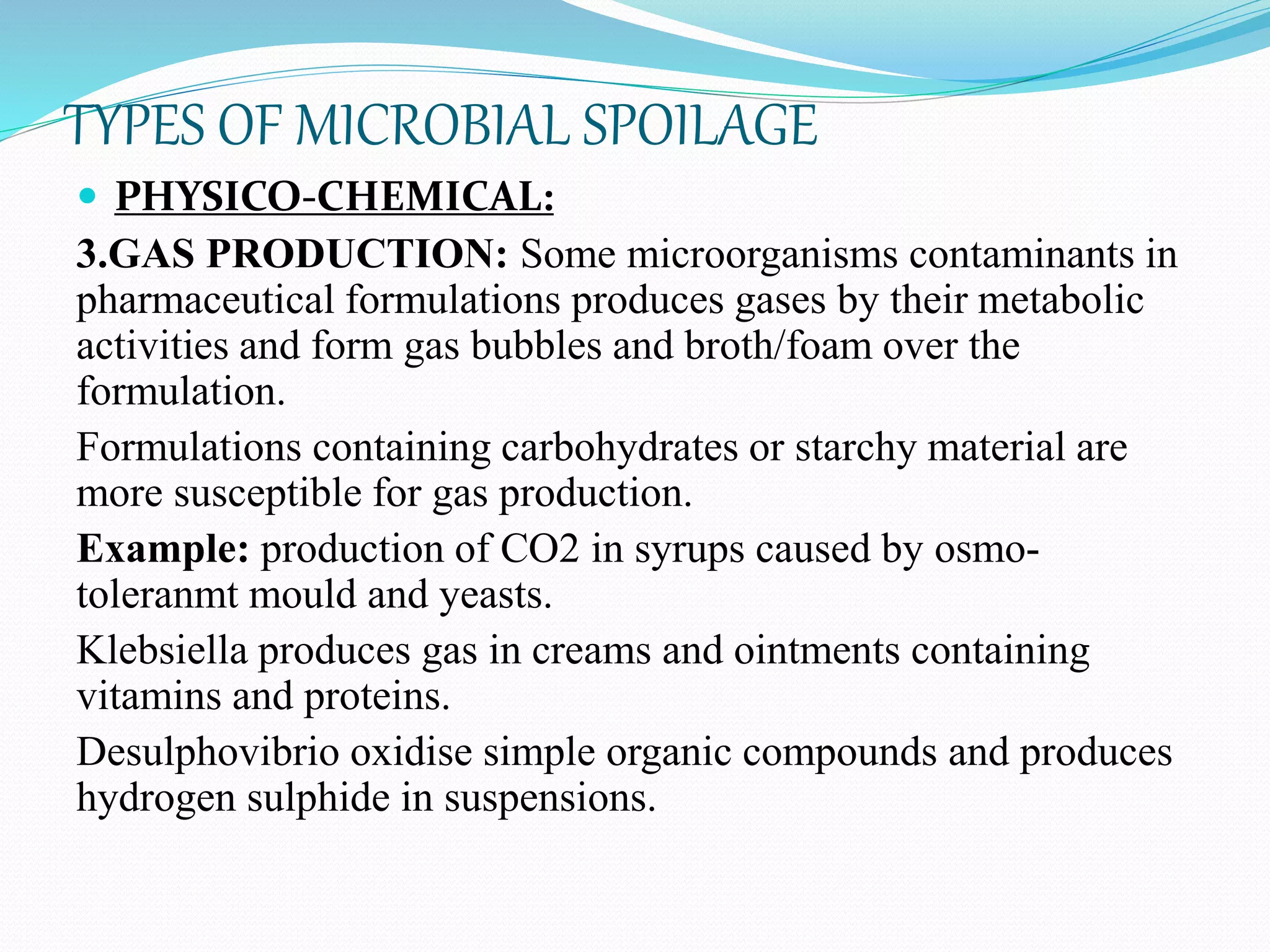 TYPES OF MICROBIAL SPOILAGE
 PHYSICO-CHEMICAL:
3.GAS PRODUCTION: Some microorganisms contaminants in
pharmaceutical formulations produces gases by their metabolic
activities and form gas bubbles and broth/foam over the
formulation.
Formulations containing carbohydrates or starchy material are
more susceptible for gas production.
Example: production of CO2 in syrups caused by osmo-
toleranmt mould and yeasts.
Klebsiella produces gas in creams and ointments containing
vitamins and proteins.
Desulphovibrio oxidise simple organic compounds and produces
hydrogen sulphide in suspensions.
 