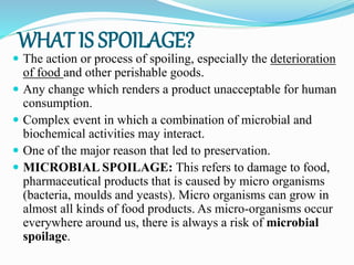 WHAT IS SPOILAGE?
 The action or process of spoiling, especially the deterioration
of food and other perishable goods.
 Any change which renders a product unacceptable for human
consumption.
 Complex event in which a combination of microbial and
biochemical activities may interact.
 One of the major reason that led to preservation.
 MICROBIAL SPOILAGE: This refers to damage to food,
pharmaceutical products that is caused by micro organisms
(bacteria, moulds and yeasts). Micro organisms can grow in
almost all kinds of food products. As micro-organisms occur
everywhere around us, there is always a risk of microbial
spoilage.
 