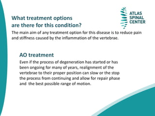 What treatment options
are there for this condition?
The main aim of any treatment option for this disease is to reduce pain
and stiffness caused by the inflammation of the vertebrae.
AO treatment
Even if the process of degeneration has started or has
been ongoing for many of years, realignment of the
vertebrae to their proper position can slow or the stop
the process from continuing and allow for repair phase
and the best possible range of motion.
 