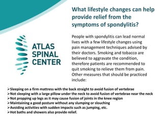What lifestyle changes can help
provide relief from the
symptoms of spondylitis?
People with spondylitis can lead normal
lives with a few lifestyle changes using
pain management techniques advised by
their doctors. Smoking and tobacco are
believed to aggravate the condition,
therefore patients are recommended to
quit smoking to relieve them from pain.
Other measures that should be practiced
include:
Sleeping on a firm mattress with the back straight to avoid fusion of vertebrae
Not sleeping with a large pillow under the neck to avoid fusion of vertebrae near the neck
Not propping up legs as it may cause fusion of joints in the knee region
Maintaining a good posture without any slumping or slouching
Avoiding activities with sudden impacts such as jumping, etc.
Hot baths and showers also provide relief.
 