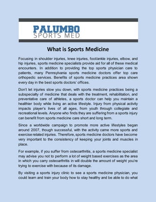 What is Sports Medicine 
Focusing in shoulder injuries, knee injuries, foot/ankle injuries, elbow, and 
hip injuries, sports medicine specialists provide aid for all of these medical 
encounters. In addition to providing the top sports physician care to 
patients, many Pennsylvania sports medicine doctors offer top care 
orthopedic services. Benefits of sports medicine practices area shown 
every day in the best sports doctors’ offices. 
Don’t let injuries slow you down, with sports medicine practices being a 
subspecialty of medicine that deals with the treatment, rehabilitation, and 
preventative care of athletes, a sports doctor can help you maintain a 
healthier body while living an active lifestyle. Injury from physical activity 
impacts player’s lives of all ages, from youth through collegiate and 
recreational levels. Anyone who finds they are suffering from a sports injury 
can benefit from sports medicine care short and long term. 
Since a worldwide campaign to promote more active lifestyles began 
around 2007, though successful, with the activity came more sports and 
exercise related injuries. Therefore, sports medicine doctors have become 
very important to the consistency of keeping your joints and muscles in 
place. 
For example, if you suffer from osteoarthritis, a sports medicine specialist 
may advise you not to perform a lot of weight based exercises as the area 
in which you carry osteoarthritis in will double the amount of weight you’re 
trying to exercise with because of its damage. 
By visiting a sports injury clinic to see a sports medicine physician, you 
could learn and train your body how to stay healthy and be able to do what 
 