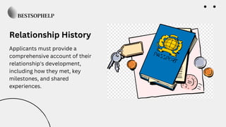 Relationship History
Applicants must provide a
comprehensive account of their
relationship's development,
including how they met, key
milestones, and shared
experiences.
 