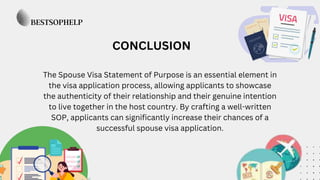 CONCLUSION
The Spouse Visa Statement of Purpose is an essential element in
the visa application process, allowing applicants to showcase
the authenticity of their relationship and their genuine intention
to live together in the host country. By crafting a well-written
SOP, applicants can significantly increase their chances of a
successful spouse visa application.
 