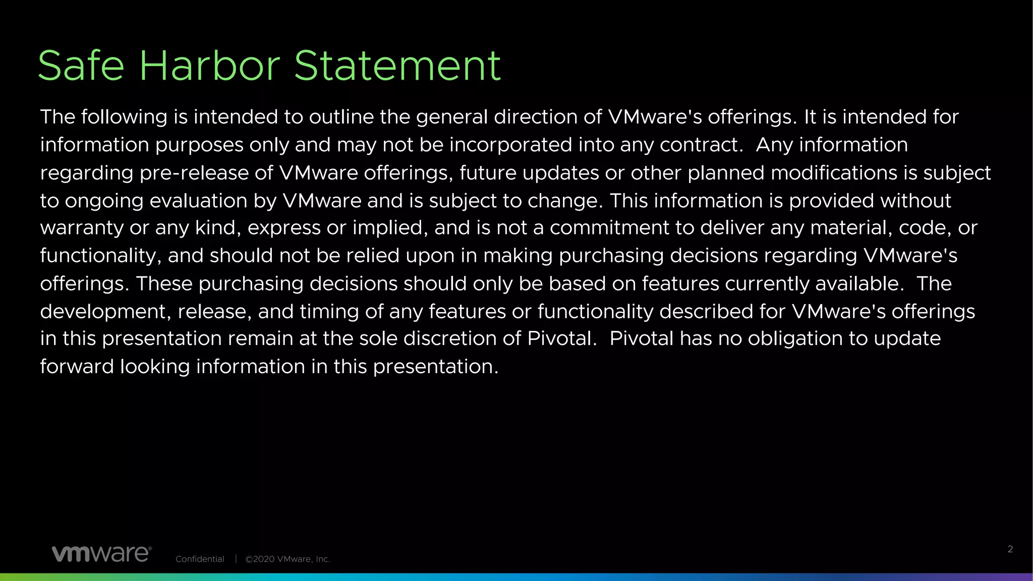 Confidential │ ©2020 VMware, Inc.
Safe Harbor Statement
The following is intended to outline the general direction of VMware's offerings. It is intended for
information purposes only and may not be incorporated into any contract. Any information
regarding pre-release of VMware offerings, future updates or other planned modifications is subject
to ongoing evaluation by VMware and is subject to change. This information is provided without
warranty or any kind, express or implied, and is not a commitment to deliver any material, code, or
functionality, and should not be relied upon in making purchasing decisions regarding VMware's
offerings. These purchasing decisions should only be based on features currently available. The
development, release, and timing of any features or functionality described for VMware's offerings
in this presentation remain at the sole discretion of Pivotal. Pivotal has no obligation to update
forward looking information in this presentation.
2
 