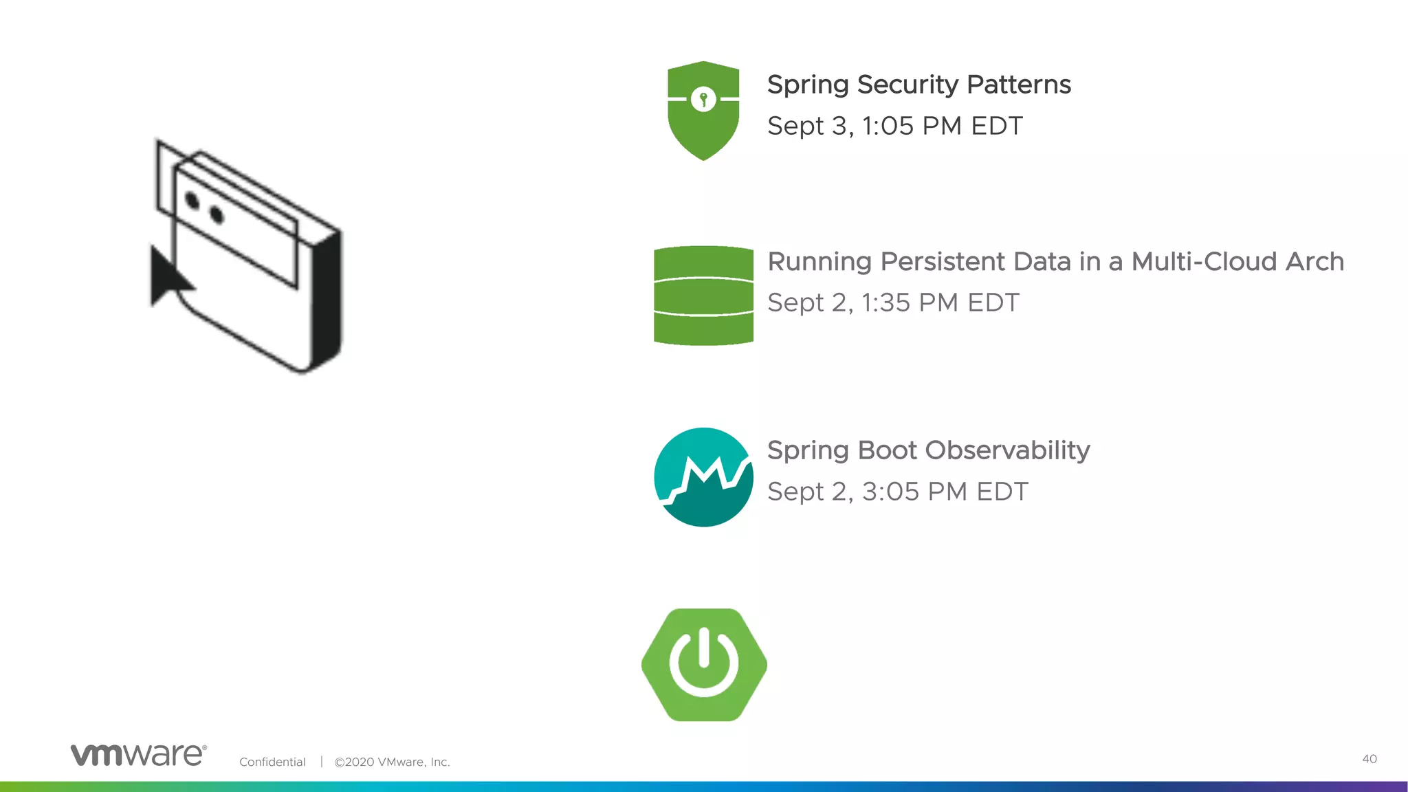 Confidential │ ©2020 VMware, Inc. 40
Spring Security Patterns
Sept 3, 1:05 PM EDT
Spring Boot Observability
Sept 2, 3:05 PM EDT
Running Persistent Data in a Multi-Cloud Arch
Sept 2, 1:35 PM EDT
 