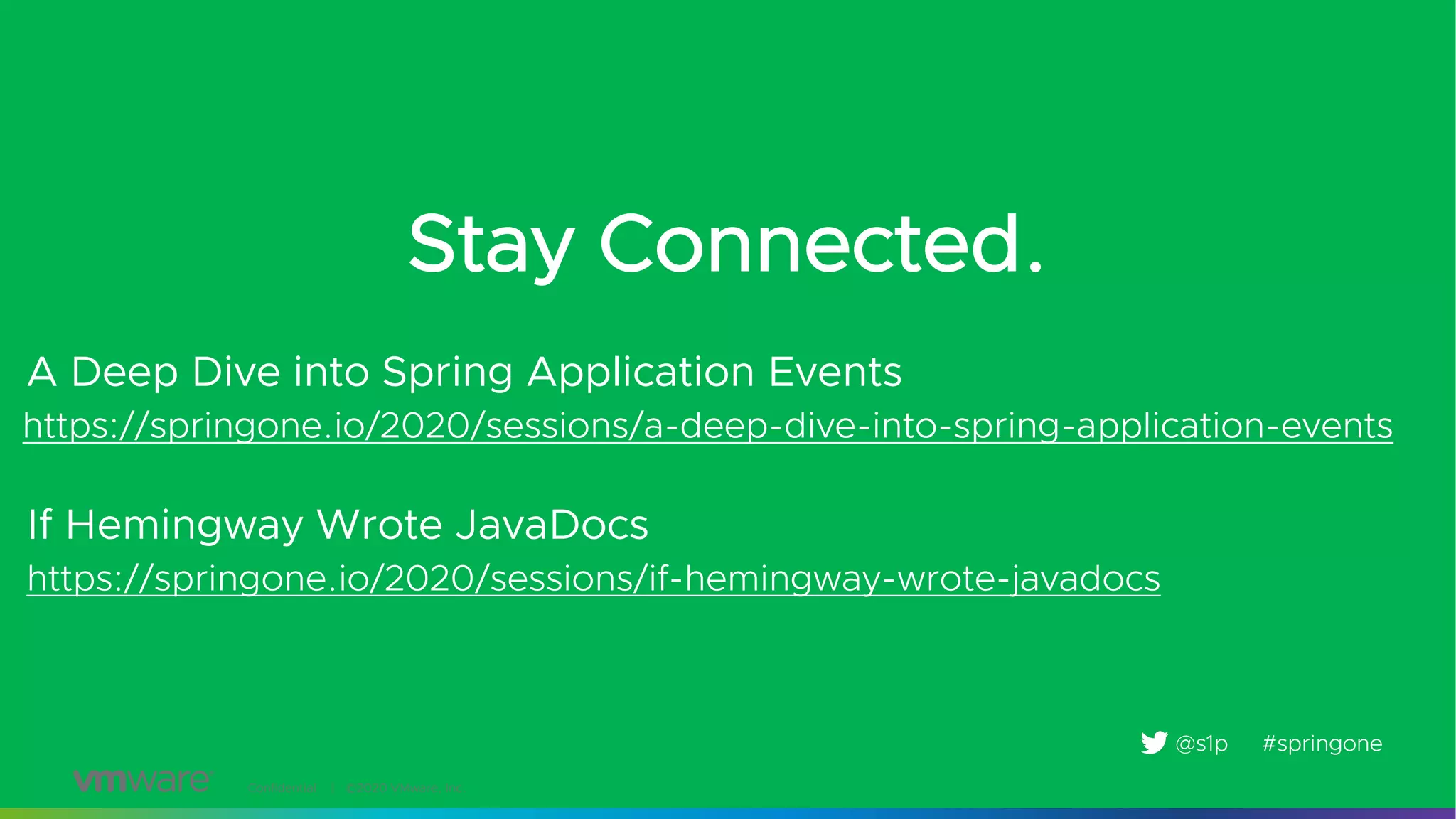 Confidential │ ©2020 VMware, Inc.
Stay Connected.
https://springone.io/2020/sessions/a-deep-dive-into-spring-application-events
#springone@s1p
A Deep Dive into Spring Application Events
https://springone.io/2020/sessions/if-hemingway-wrote-javadocs
If Hemingway Wrote JavaDocs
 