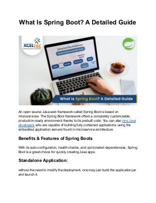What Is Spring Boot? A Detailed Guide
An open source Java web framework called Spring Boot is based on
microservices. The Spring Boot framework offers a completely customizable,
production-ready environment thanks to its prebuilt code. You can also hire Java
developers who are capable of building fully contained applications using the
embedded application servers found in microservice architecture.
Benefits & Features of Spring Boots
With its auto-configuration, health checks, and opinionated dependencies, Spring
Boot is a great choice for quickly creating Java apps.
Standalone Application:
without the need to modify the deployment, one may just build the application jar
and launch it.
 