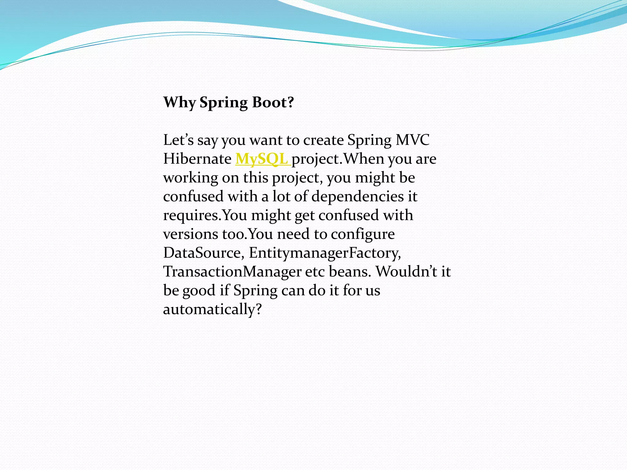Why Spring Boot?
Let’s say you want to create Spring MVC
Hibernate MySQL project.When you are
working on this project, you might be
confused with a lot of dependencies it
requires.You might get confused with
versions too.You need to configure
DataSource, EntitymanagerFactory,
TransactionManager etc beans. Wouldn’t it
be good if Spring can do it for us
automatically?
 
