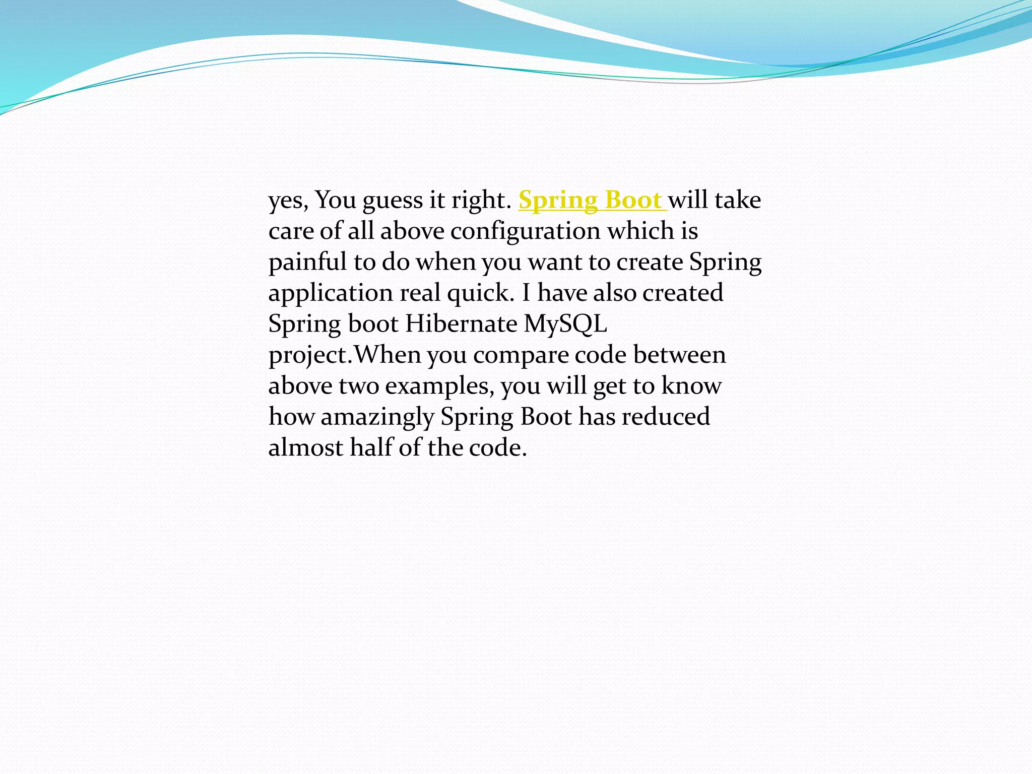 yes, You guess it right. Spring Boot will take
care of all above configuration which is
painful to do when you want to create Spring
application real quick. I have also created
Spring boot Hibernate MySQL
project.When you compare code between
above two examples, you will get to know
how amazingly Spring Boot has reduced
almost half of the code.
 