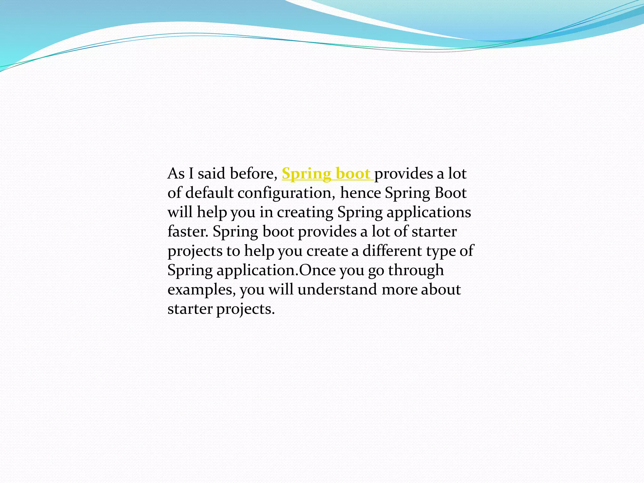 As I said before, Spring boot provides a lot
of default configuration, hence Spring Boot
will help you in creating Spring applications
faster. Spring boot provides a lot of starter
projects to help you create a different type of
Spring application.Once you go through
examples, you will understand more about
starter projects.
 