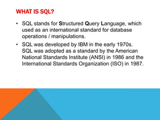 WHAT IS SQL?
• SQL stands for Structured Query Language, which
  used as an international standard for database
  operations / manipulations.
• SQL was developed by IBM in the early 1970s.
  SQL was adopted as a standard by the American
  National Standards Institute (ANSI) in 1986 and the
  International Standards Organization (ISO) in 1987.
 