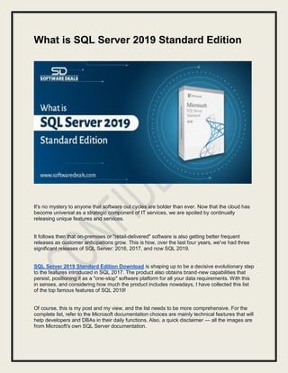 What is SQL Server 2019 Standard Edition
It's no mystery to anyone that software out cycles are bolder than ever. Now that the cloud has
become universal as a strategic component of IT services, we are spoiled by continually
releasing unique features and services.
It follows then that on-premises or "retail-delivered" software is also getting better frequent
releases as customer anticipations grow. This is how, over the last four years, we've had three
significant releases of SQL Server: 2016, 2017, and now SQL 2019.
SQL Server 2019 Standard Edition Download is shaping up to be a decisive evolutionary step
to the features introduced in SQL 2017. The product also obtains brand-new capabilities that
persist, positioning it as a "one-stop" software platform for all your data requirements. With this
in senses, and considering how much the product includes nowadays, I have collected this list
of the top famous features of SQL 2019!
Of course, this is my post and my view, and the list needs to be more comprehensive. For the
complete list, refer to the Microsoft documentation choices are mainly technical features that will
help developers and DBAs in their daily functions. Also, a quick disclaimer — all the images are
from Microsoft's own SQL Server documentation.
 