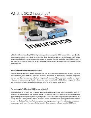 What Is SR22 Insurance?
While the title is misleading, SR22 isn't practically an insurance policy. SR22 is essentially a type that the
state requires motorists to submit to confirm the driver features a minimum level of insurance. This type
is mandated by law. In many instances, the insurance provider files this particular type. SR22 is merely a
document which demonstrates that drivers are sustaining the correct amount of insurance needed by the
pertinent state.
Exactly how Much Does SR22 Insurance Cost?
For a lot of drivers, the price of SR22 insurance is crucial. This's a cause of concern for just about any driver
that's necessary to submit this particular insurance document. In many cases, accidents, suspended
licenses, and DUIs have a major effect on the price of insurance. These elements are able to improve
individual insurance rates significantly despite the requirement to file a SR22. Other things which affect
cost include driving past, driving habits, along with, in some instances, credit score.
The best way to Find The ideal SR22 Insurance Quotes?
Akin to looking for virtually any insurance type, performing research and looking at policies are highly
effective methods to locate the greatest quotes. Obtaining quotes from several carriers is an excellent
approach to guarantee probably the very best policy is set. It's crucial to incorporate this procedure is able
to help discover a policy which fulfills all insurance needs. To find the ideal quote, just enter the zip code
of yours at the top of the site. Not merely does comparing quotes from the main insurance providers
provide a perspective on the most effective policies; these providers will even post the SR22 form.
 