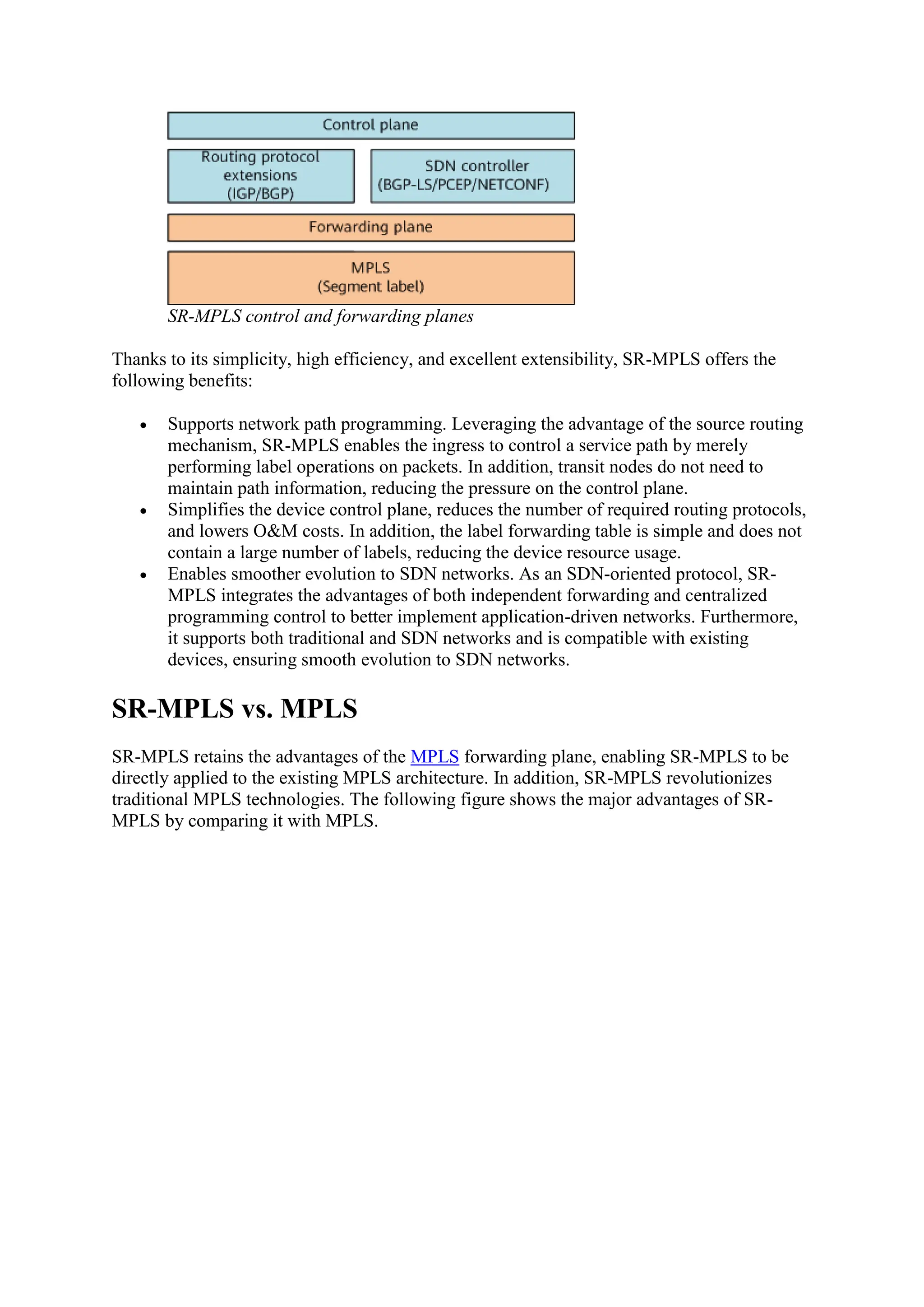 SR-MPLS control and forwarding planes
Thanks to its simplicity, high efficiency, and excellent extensibility, SR-MPLS offers the
following benefits:
 Supports network path programming. Leveraging the advantage of the source routing
mechanism, SR-MPLS enables the ingress to control a service path by merely
performing label operations on packets. In addition, transit nodes do not need to
maintain path information, reducing the pressure on the control plane.
 Simplifies the device control plane, reduces the number of required routing protocols,
and lowers O&M costs. In addition, the label forwarding table is simple and does not
contain a large number of labels, reducing the device resource usage.
 Enables smoother evolution to SDN networks. As an SDN-oriented protocol, SR-
MPLS integrates the advantages of both independent forwarding and centralized
programming control to better implement application-driven networks. Furthermore,
it supports both traditional and SDN networks and is compatible with existing
devices, ensuring smooth evolution to SDN networks.
SR-MPLS vs. MPLS
SR-MPLS retains the advantages of the MPLS forwarding plane, enabling SR-MPLS to be
directly applied to the existing MPLS architecture. In addition, SR-MPLS revolutionizes
traditional MPLS technologies. The following figure shows the major advantages of SR-
MPLS by comparing it with MPLS.
 