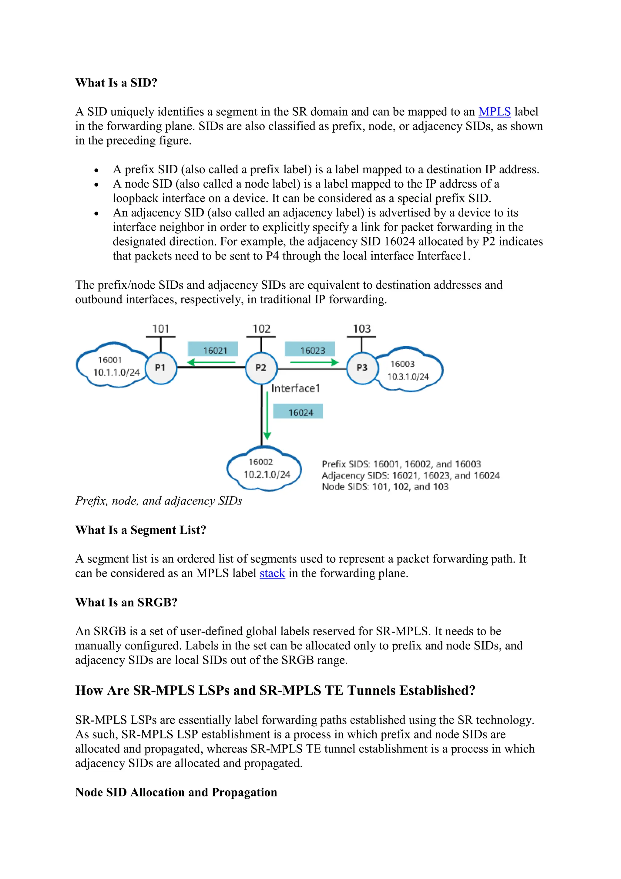 What Is a SID?
A SID uniquely identifies a segment in the SR domain and can be mapped to an MPLS label
in the forwarding plane. SIDs are also classified as prefix, node, or adjacency SIDs, as shown
in the preceding figure.
 A prefix SID (also called a prefix label) is a label mapped to a destination IP address.
 A node SID (also called a node label) is a label mapped to the IP address of a
loopback interface on a device. It can be considered as a special prefix SID.
 An adjacency SID (also called an adjacency label) is advertised by a device to its
interface neighbor in order to explicitly specify a link for packet forwarding in the
designated direction. For example, the adjacency SID 16024 allocated by P2 indicates
that packets need to be sent to P4 through the local interface Interface1.
The prefix/node SIDs and adjacency SIDs are equivalent to destination addresses and
outbound interfaces, respectively, in traditional IP forwarding.
Prefix, node, and adjacency SIDs
What Is a Segment List?
A segment list is an ordered list of segments used to represent a packet forwarding path. It
can be considered as an MPLS label stack in the forwarding plane.
What Is an SRGB?
An SRGB is a set of user-defined global labels reserved for SR-MPLS. It needs to be
manually configured. Labels in the set can be allocated only to prefix and node SIDs, and
adjacency SIDs are local SIDs out of the SRGB range.
How Are SR-MPLS LSPs and SR-MPLS TE Tunnels Established?
SR-MPLS LSPs are essentially label forwarding paths established using the SR technology.
As such, SR-MPLS LSP establishment is a process in which prefix and node SIDs are
allocated and propagated, whereas SR-MPLS TE tunnel establishment is a process in which
adjacency SIDs are allocated and propagated.
Node SID Allocation and Propagation
 