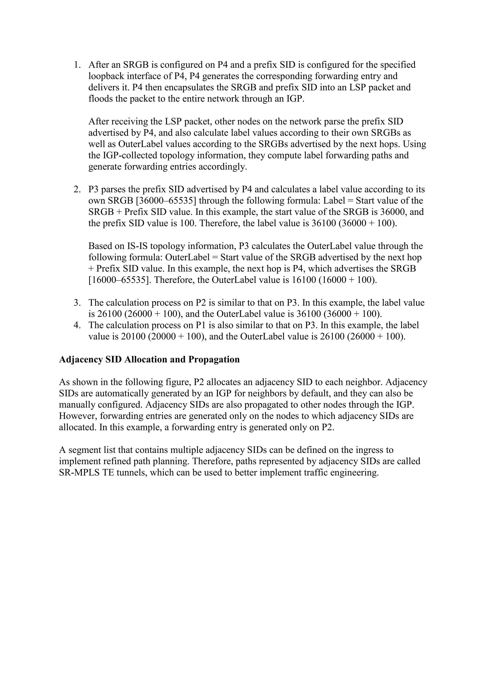 1. After an SRGB is configured on P4 and a prefix SID is configured for the specified
loopback interface of P4, P4 generates the corresponding forwarding entry and
delivers it. P4 then encapsulates the SRGB and prefix SID into an LSP packet and
floods the packet to the entire network through an IGP.
After receiving the LSP packet, other nodes on the network parse the prefix SID
advertised by P4, and also calculate label values according to their own SRGBs as
well as OuterLabel values according to the SRGBs advertised by the next hops. Using
the IGP-collected topology information, they compute label forwarding paths and
generate forwarding entries accordingly.
2. P3 parses the prefix SID advertised by P4 and calculates a label value according to its
own SRGB [36000–65535] through the following formula: Label = Start value of the
SRGB + Prefix SID value. In this example, the start value of the SRGB is 36000, and
the prefix SID value is 100. Therefore, the label value is 36100 (36000 + 100).
Based on IS-IS topology information, P3 calculates the OuterLabel value through the
following formula: OuterLabel = Start value of the SRGB advertised by the next hop
+ Prefix SID value. In this example, the next hop is P4, which advertises the SRGB
[16000–65535]. Therefore, the OuterLabel value is 16100 (16000 + 100).
3. The calculation process on P2 is similar to that on P3. In this example, the label value
is 26100 (26000 + 100), and the OuterLabel value is 36100 (36000 + 100).
4. The calculation process on P1 is also similar to that on P3. In this example, the label
value is 20100 (20000 + 100), and the OuterLabel value is 26100 (26000 + 100).
Adjacency SID Allocation and Propagation
As shown in the following figure, P2 allocates an adjacency SID to each neighbor. Adjacency
SIDs are automatically generated by an IGP for neighbors by default, and they can also be
manually configured. Adjacency SIDs are also propagated to other nodes through the IGP.
However, forwarding entries are generated only on the nodes to which adjacency SIDs are
allocated. In this example, a forwarding entry is generated only on P2.
A segment list that contains multiple adjacency SIDs can be defined on the ingress to
implement refined path planning. Therefore, paths represented by adjacency SIDs are called
SR-MPLS TE tunnels, which can be used to better implement traffic engineering.
 