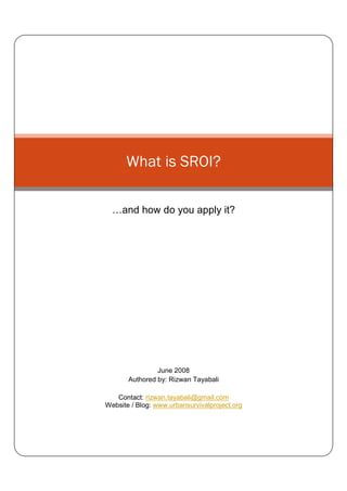 What is SROI?

     and how do you apply it?




                June 2008
       Authored by: Rizwan Tayabali

   Contact: rizwan.tayabali@gmail.com
Website / Blog: www.urbansurvivalproject.org
 