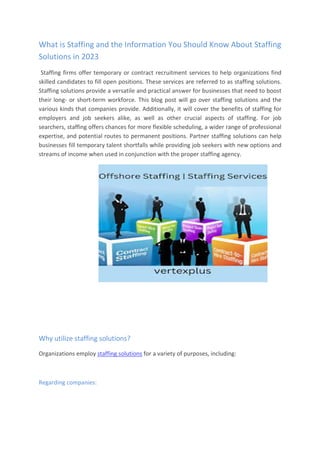 What is Staffing and the Information You Should Know About Staffing
Solutions in 2023
Staffing firms offer temporary or contract recruitment services to help organizations find
skilled candidates to fill open positions. These services are referred to as staffing solutions.
Staffing solutions provide a versatile and practical answer for businesses that need to boost
their long- or short-term workforce. This blog post will go over staffing solutions and the
various kinds that companies provide. Additionally, it will cover the benefits of staffing for
employers and job seekers alike, as well as other crucial aspects of staffing. For job
searchers, staffing offers chances for more flexible scheduling, a wider range of professional
expertise, and potential routes to permanent positions. Partner staffing solutions can help
businesses fill temporary talent shortfalls while providing job seekers with new options and
streams of income when used in conjunction with the proper staffing agency.
Why utilize staffing solutions?
Organizations employ staffing solutions for a variety of purposes, including:
Regarding companies:
 