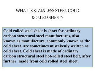 WHAT IS STAINLESS STEEL COLD
ROLLED SHEET?
Cold rolled steel sheet is short for ordinary
carbon structural steel manufactures, also
known as manufacture, commonly known as the
cold sheet, are sometimes mistakenly written as
cold sheet. Cold sheet is made of ordinary
carbon structural steel hot-rolled steel belt, after
further made from cold rolled steel sheet.
 