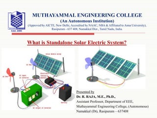 Presented by
Dr. R. RAJA, M.E., Ph.D.,
Assistant Professor, Department of EEE,
Muthayammal Engineering College, (Autonomous)
Namakkal (Dt), Rasipuram – 637408
MUTHAYAMMAL ENGINEERING COLLEGE
(An Autonomous Institution)
(Approved by AICTE, New Delhi, Accredited by NAAC, NBA & Affiliated to Anna University),
Rasipuram - 637 408, Namakkal Dist., Tamil Nadu, India.
What is Standalone Solar Electric System?
 