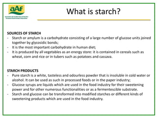 What is starch?

SOURCES OF STARCH
- Starch or amylum is a carbohydrate consisting of a large number of glucose units joined
  together by glycosidic bonds;
- It is the most important carbohydrate in human diet;
- It is produced by all vegetables as an energy store: it is contained in cereals such as
  wheat, corn and rice or in tubers such as potatoes and cassava.


STARCH PRODUCTS
- Pure starch is a white, tasteless and odourless powder that is insoluble in cold water or
   alcohol. It can be used as such in processed foods or in the paper industry;
- Glucose syrups are liquids which are used in the food industry for their sweetening
   power and for other numerous functionalities or as a fermentescible substrate.
- Starch and glucose can be transformed into modified starches or different kinds of
   sweetening products which are used in the food industry.
 
