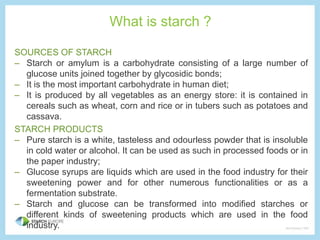 What is starch ? 
SOURCES OF STARCH 
– Starch or amylum is a carbohydrate consisting of a large number of 
glucose units joined together by glycosidic bonds; 
– It is the most important carbohydrate in human diet; 
– It is produced by all vegetables as an energy store: it is contained in 
cereals such as wheat, corn and rice or in tubers such as potatoes and 
cassava. 
STARCH PRODUCTS 
– Pure starch is a white, tasteless and odourless powder that is insoluble 
in cold water or alcohol. It can be used as such in processed foods or in 
the paper industry; 
– Glucose syrups are liquids which are used in the food industry for their 
sweetening power and for other numerous functionalities or as a 
fermentation substrate. 
– Starch and glucose can be transformed into modified starches or 
different kinds of sweetening products which are used in the food 
industry. 
 