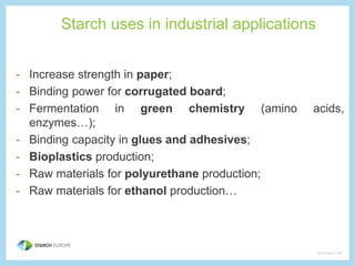 Starch uses in industrial applications 
- Increase strength in paper; 
- Binding power for corrugated board; 
- Fermentation in green chemistry (amino acids, 
enzymes…); 
- Binding capacity in glues and adhesives; 
- Bioplastics production; 
- Raw materials for polyurethane production; 
- Raw materials for ethanol production… 
 