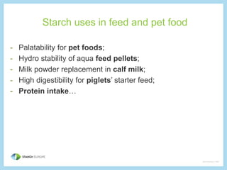 Starch uses in feed and pet food 
- Palatability for pet foods; 
- Hydro stability of aqua feed pellets; 
- Milk powder replacement in calf milk; 
- High digestibility for piglets’ starter feed; 
- Protein intake… 

