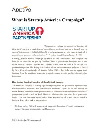 What is Startup America Campaign?




                                           “Entrepreneurs embody the promise of America: the
idea that if you have a good idea and are willing to work hard and see it through, you can
succeed in this country. And in fulfilling this promise, entrepreneurs also play a critical role in
expanding our economy and creating jobs.” – President Barack Obama, January 31, 2011
Recently, Startup America campaign celebrated its first anniversary. This campaign was
launched on January of last year by President Obama to promote new businesses and in turn,
create jobs by bringing together the corporate giants such as Intel, IBM, Google and
government agencies. The Startup America is a private and non-profitable body that is chaired
by Steve Case, the co-founder of America Online (AOL). This body aims to support small
business firms that contribute to the fast economic growth, creating quality jobs and bolster
innovation.


How Startup America Campaign will Benefit Small businesses
The aim of this campaign is to bring together corporate giants and government agencies to help
small businesses. Remember that small-medium businesses (SMBs) are the backbone of this
nation. In brief, this rekindles the partnership model of business with the help and assistance of
government agencies such as Small Business Administration and other local government
bodies. The new initiatives and incentives have been announced by the “Startup America”
initiative. Let’s take a look at some of them.


   The fiscal budget 2012 will propose to do away with elimination of capital gain taxes on
    many of the major investments in small businesses.




© 2012 Apptivo Inc. All rights reserved.
 