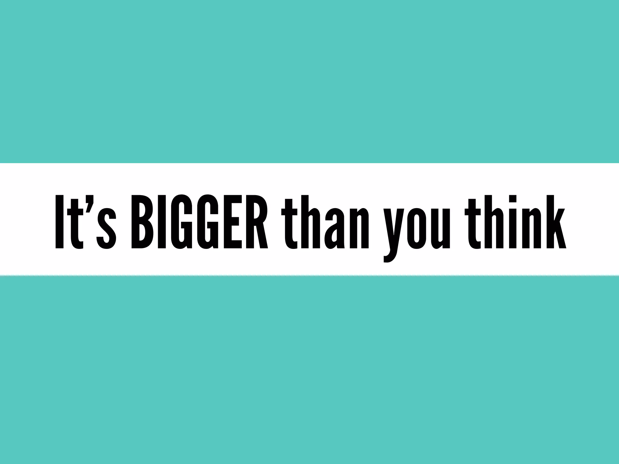 It’s BIGGER than you think
 