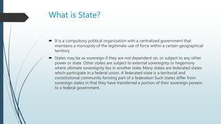 What is State?
 It is a compulsory political organization with a centralized government that
maintains a monopoly of the legitimate use of force within a certain geographical
territory.
 States may be as sovereign if they are not dependent on, or subject to any other
power or state. Other states are subject to external sovereignty or hegemony
where ultimate sovereignty lies in another state. Many states are federated states
which participate in a federal union. A federated state is a territorial and
constitutional community forming part of a federation Such states differ from
sovereign states in that they have transferred a portion of their sovereign powers
to a federal government.
 