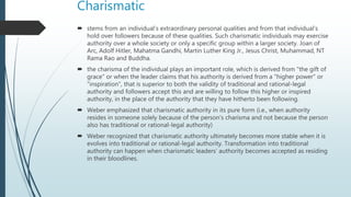 Charismatic
 stems from an individual’s extraordinary personal qualities and from that individual’s
hold over followers because of these qualities. Such charismatic individuals may exercise
authority over a whole society or only a specific group within a larger society. Joan of
Arc, Adolf Hitler, Mahatma Gandhi, Martin Luther King Jr., Jesus Christ, Muhammad, NT
Rama Rao and Buddha.
 the charisma of the individual plays an important role, which is derived from "the gift of
grace" or when the leader claims that his authority is derived from a "higher power" or
"inspiration", that is superior to both the validity of traditional and rational-legal
authority and followers accept this and are willing to follow this higher or inspired
authority, in the place of the authority that they have hitherto been following.
 Weber emphasized that charismatic authority in its pure form (i.e., when authority
resides in someone solely because of the person’s charisma and not because the person
also has traditional or rational-legal authority)
 Weber recognized that charismatic authority ultimately becomes more stable when it is
evolves into traditional or rational-legal authority. Transformation into traditional
authority can happen when charismatic leaders’ authority becomes accepted as residing
in their bloodlines.
 
