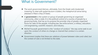 What is Government?
 The word government derives, ultimately, from the Greek verb [kubernáo]
(meaning to steer with gubernaculum (rudder), the metaphorical sense being
attested in Plato's Ship of State).
 A government is the system or group of people governing an organized
community, often a state. It is the political control of a country of people by a
governing body, that has as its purpose the provider ship of greater organized
forms for sake of the people, including law, law enforcement, a military, education,
civil engineering, scientific research, and industry.
 Michel Foucault: government is the “conduct of conduct,” the way some seek to act
upon the conduct of others to change or channel that conduct in a certain
direction
 Government implies that there are relations of power between rulers and ruled, but
the context of rule is not limited to the state.
 