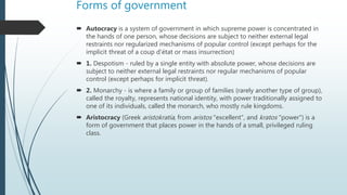Forms of government
 Autocracy is a system of government in which supreme power is concentrated in
the hands of one person, whose decisions are subject to neither external legal
restraints nor regularized mechanisms of popular control (except perhaps for the
implicit threat of a coup d'état or mass insurrection)
 1. Despotism - ruled by a single entity with absolute power, whose decisions are
subject to neither external legal restraints nor regular mechanisms of popular
control (except perhaps for implicit threat).
 2. Monarchy - is where a family or group of families (rarely another type of group),
called the royalty, represents national identity, with power traditionally assigned to
one of its individuals, called the monarch, who mostly rule kingdoms.
 Aristocracy (Greek aristokratía, from aristos "excellent", and kratos "power") is a
form of government that places power in the hands of a small, privileged ruling
class.
 