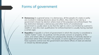 Forms of government
 Democracy In a general sense, in a democracy, all the people of a state or polity
are involved in making decisions about its affairs. Also refer to the rule by a
government chosen by election where most of the populace are enfranchised. The
key distinction between a democracy and other forms of constitutional
government is usually taken to be that the right to vote is not limited by a person's
wealth or race (the main qualification for enfranchisement is usually having reached
a certain age).
 Republics A republic is a form of government in which the country is considered a
"public matter" (Latin: res publica), not the private concern or property of the
rulers, and where offices of states are subsequently directly or indirectly elected or
appointed rather than inherited. The people, or some significant portion of them,
have supreme control over the government and where offices of state are elected
or chosen by elected people.
 