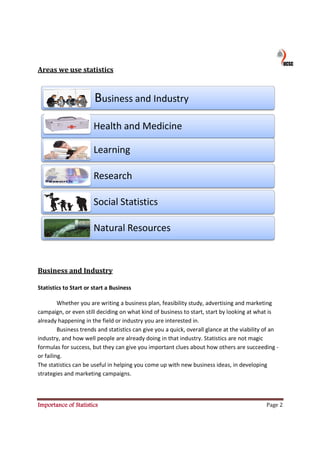 Areas we use statistics



                       Business and Industry

                       Health and Medicine

                       Learning

                       Research

                       Social Statistics

                       Natural Resources


Business and Industry

Statistics to Start or start a Business

         Whether you are writing a business plan, feasibility study, advertising and marketing
campaign, or even still deciding on what kind of business to start, start by looking at what is
already happening in the field or industry you are interested in.
         Business trends and statistics can give you a quick, overall glance at the viability of an
                s
industry, and how well people are already doing in that industry. Statistics are not magic
formulas for success, but they can give you important clues about how others are succeeding -
or failing.
The statistics can be useful in helping you come up with new business ideas, in developing
strategies and marketing campaigns.
                           campaigns



Importance of Statistics                                                                      Page 2
 