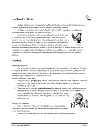Health and Medicine

         Medical statistics deals with applications of biostatistics to medicine and the health sciences,
              ical
including epidemiology, public health forensic medicine, and clinical research.
                                 health,
         Find data on indicators of the nation's health, such as health inequalities, morbidity rates,
smoking drinking and drug use, and abortion statistics.
         Statistics is an important tool in pharmacological research that is used
to summarize (descriptive statistics) experimental data in terms of central
tendency (mean or median) and variance (standard deviation, standard error of
            mean
the mean, confidence interval or range) but more importantly it enables us to
conduct hypothesis testing. This is of particular importance when attempting to
determine whether the pharmacological effect of one drug is superior to another which clearly has
                           pharmacological
implications for drug development and getting that next paper published in a respectable journal!
Therefore, it is essential for pharmacologists to have an understanding of the uses and abuses of
                                                                                           ab
statistics.


Learning

Statistic for teachers
         The techniques of statistics can prove to be valuable tools for teachers of all subjects. The ability
to interpret statistics is advantageous to analyze lab results, book and journal articles, and as an aid in
approaching problem-solving scientifically. Statistics will allow you to critically evaluate your students,
                         solving
your teaching, and the results of educational research.
Statistics are unique in two ways:
     1. They best analyze groups or populations. "Thestatisticians' concern is with properties which are
         descriptive of the group, or aggregation itself rather than with properties of particular
         members"(Ferguson, 6).
     2. They allow one to compare unrelated material. For example, statistics are useful in comparing
         the productivity of athletes. The performance of a hockey goalie can be compared to that of a
         soccer goalie by using information such as shots taken vs. shots saved.
         These statistics can be related even though hockey and soccer are very
         different sports.

Statistics for other fields
         Most of the fields in the world related to learning we use statistic.
Especially in education field we use statistics to identify problems and manage
how it should be change.
         Subjects like science we usually use statistics to do practical and make decisions.




Importance of Statistics                                                                               Page 4
 