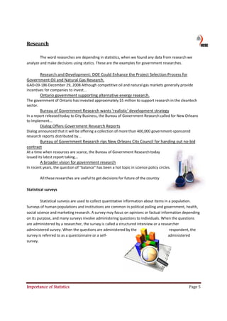 Research

        The word researches are depending in statistics, when we found any data from research we
analyze and make decisions using statics. These are the examples for government researches.

      Research and Development: DOE Could Enhance the Project Selection Process for
Government Oil and Natural Gas Research.
GAO-09-186 December 29, 2008 Although competitive oil and natural gas markets generally provide
incentives for companies to invest...
        Ontario government supporting alternative energy research.
The government of Ontario has invested approximately $5 million to support research in the cleantech
sector.
        Bureau of Government Research wants 'realistic' development strategy
In a report released today to City Business, the Bureau of Government Research called for New Orleans
to implement...
        Dialog Offers Government Research Reports
Dialog announced that it will be offering a collection of more than 400,000 government-sponsored
research reports distributed by...
       Bureau of Government Research rips New Orleans City Council for handing out no-bid
contract
At a time when resources are scarce, the Bureau of Government Research today
issued its latest report taking...
        A broader vision for government research
In recent years, the question of "balance" has been a hot topic in science policy circles.

        All these researches are useful to get decisions for future of the country

Statistical surveys

         Statistical surveys are used to collect quantitative information about items in a population.
Surveys of human populations and institutions are common in political polling and government, health,
social science and marketing research. A survey may focus on opinions or factual information depending
on its purpose, and many surveys involve administering questions to individuals. When the questions
are administered by a researcher, the survey is called a structured interview or a researcher
administered survey. When the questions are administered by the                          respondent, the
survey is referred to as a questionnaire or a self-                                     administered
survey.




Importance of Statistics                                                                         Page 5
 