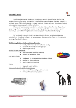 Social Statistics

         Social statistics is the use of statistical measurement systems to study human behavior in a
social environment. This can be accomplished through polling a particular group of people, evaluating a
particular subset of data obtained about a group of people, or by observation and statistical analysis of a
set of data that relates to people and their behaviors.
         Often, social scientists are employed in the evaluation of the quality of services of a particular
group or organization, in analyzing behaviors of groups of people in their environment and special
situations, or even in determining the wants or needs of people through statistical sampling.


         We use statistic in so many things in social environment. To fond Social indicators we use
statistics. From these Social indicators, we can understand about the society. These are the main ponts
we can get from Social indicators

Child-bearing, Child and elderly populations , Population
                         health, nutrition and educational level in country.
                         to identify the strength of working people.
                         to planning the future
Housing , Human settlements
                         identify problems in housing planning.
                         to settle the problems in slums.
Education, Literacy
                         study about the currant education system in country.
                         develop the subject planning
                         future employment planning.
Health
                         to provide health facilities.
Income and economic activity , Unemployment
                         to understand about savings and investment.
                         introduce future investing systems




Importance of Statistics                                                                            Page 6
 