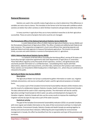Natural Resources

        Statistics are used in the scientific study of agriculture as a tool to determine if the differences in
variables are real or due to chance. This translates to the farmer to let him know with confidence which
varieties are better than other varieties or which fertilizer treatments will give better yields than others.

        In many countries in agriculture they use so many statistical researches to do their agriculture
successfully. These are some of projects that some countries are managed.


The Pennsylvania Office of the National Agricultural Statistics Service (NASS-PA)
               is a joint federal/state office of USDA's National Agricultural Statistics Service (NASS) and
the Pennsylvania Department of Agriculture (PDA). The office is funded and staffed by both federal and
state resources. This cooperative arrangement is much more efficient than operating separate and
duplicate federal and state agencies to measure Pennsylvania agriculture. The mission is to provide
timely, accurate and useful statistics in service to Pennsylvania and U.S. agriculture.

USDA's National Agricultural Statistics Service (NASS)
                 is a network of 46 field offices (including the Harrisburg office), serving all 50 states and
Puerto Rico through cooperative agreements with state departments of agriculture or universities.
These field offices regularly survey thousands of farm operators, ranchers, and agribusinesses who
voluntarily provide information on a confidential basis. Consolidating these reports with field
observations, objective yield measurements, and other data, statisticians then produce state statistics.
These statistics are forwarded to NASS headquarters in Washington, D.C., where they are combined and
released to the public.

Agricultural Water Use Survey (AWUS)
       Description
         The Agricultural Water Use Survey is conducted to gather information on water use, irrigation
methods and practices, and sources and quality of water used for agricultural purposes on Canadian
farms.
         This survey is part of the Canadian Environmental Sustainability Indicators (CESI) initiative and is
also the result of a collaboration between Statistics Canada, Health Canada, and Environment Canada.
The data collected will be used in CESI's reporting activities. The information will also be used by
Agriculture and Agri-Food Canada to inform water use policy and development of programs for
Canadian irrigators. Statistics Canada will also use the survey results to improve the modelling of
irrigation volumes by type of crops and as part of the water accounts.
        Statistical activity
         The goal of the Canadian Environmental Sustainability Indicators (CESI) is to provide Canadians
with more regular and reliable information on the state of their environment and how it is linked with
human activities. Environment Canada, Statistics Canada and Health Canada are working together to
develop and communicate these indicators. Reflecting the joint responsibility for environmental
management in Canada, this effort has benefited from the co-operation and input of the provinces and
territories.

Importance of Statistics                                                                               Page 7
 