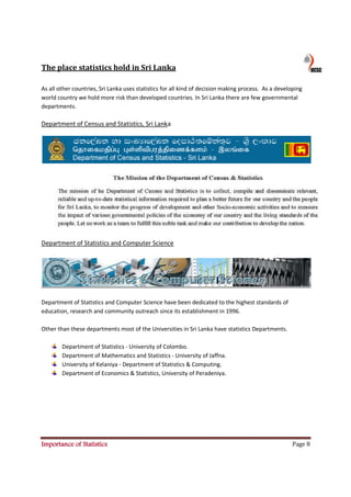 The place statistics hold in Sri Lanka

As all other countries, Sri Lanka uses statistics for all kind of decision making process. As a developing
world country we hold more risk than developed countries. In Sri Lanka there are few governmental
departments.

Department of Census and Statistics, Sri Lanka




Department of Statistics and Computer Science




Department of Statistics and Computer Science have been dedicated to the highest standards of
education, research and community outreach since its establishment in 1996.

Other than these departments most of the Universities in Sri Lanka have statistics Departments.

        Department of Statistics - University of Colombo.
        Department of Mathematics and Statistics - University of Jaffna.
        University of Kelaniya - Department of Statistics & Computing.
        Department of Economics & Statistics, University of Peradeniya.




Importance of Statistics                                                                              Page 8
 