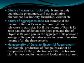  Study of numerical facts only: It studies only
  quantitative phenomena and not qualitative
  phenomena like honesty, friendship, wisdom etc.
 Study of aggregates only: For example, if the
  income of Ram is Rs 2000 per month ,it has no
  relevance in statistics. But if the income of Ram is Rs
  2000 p.m.,that of Sohan is Rs 3000 p.m. and that of
  Shyam is Rs 4000 p.m. in the aggregate of Rs 9000 and
  average of Rs 3000,it makes sense in terms of relative
  income of all the three persons.
 Homogeneity of Data, an Essential Requirement:
  For example, production of foodgrains cannot be
  compared with the production of cloth. It is because
  cloth is measured in metres and foodgrains in tonnes .
 