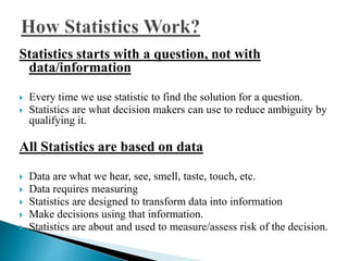 Statistics starts with a question, not with 
data/information 
 Every time we use statistic to find the solution for a question. 
 Statistics are what decision makers can use to reduce ambiguity by 
qualifying it. 
All Statistics are based on data 
 Data are what we hear, see, smell, taste, touch, etc. 
 Data requires measuring 
 Statistics are designed to transform data into information 
 Make decisions using that information. 
 Statistics are about and used to measure/assess risk of the decision. 
 